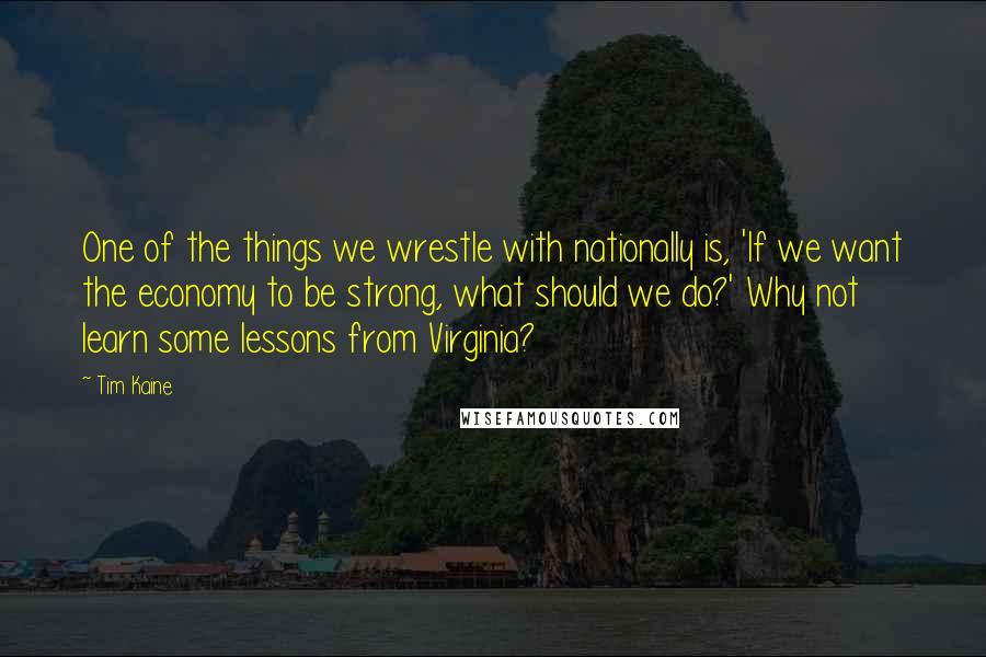Tim Kaine Quotes: One of the things we wrestle with nationally is, 'If we want the economy to be strong, what should we do?' Why not learn some lessons from Virginia?