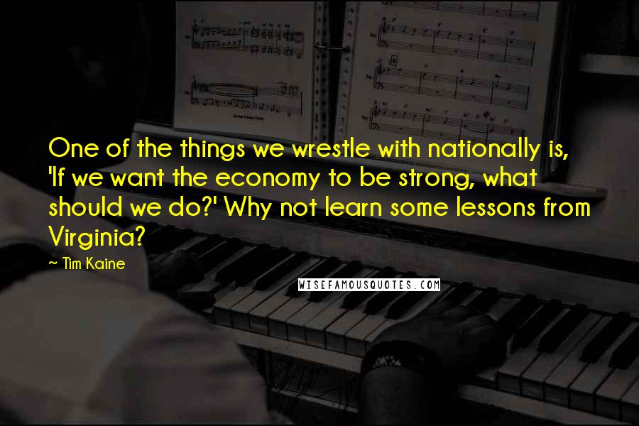 Tim Kaine Quotes: One of the things we wrestle with nationally is, 'If we want the economy to be strong, what should we do?' Why not learn some lessons from Virginia?