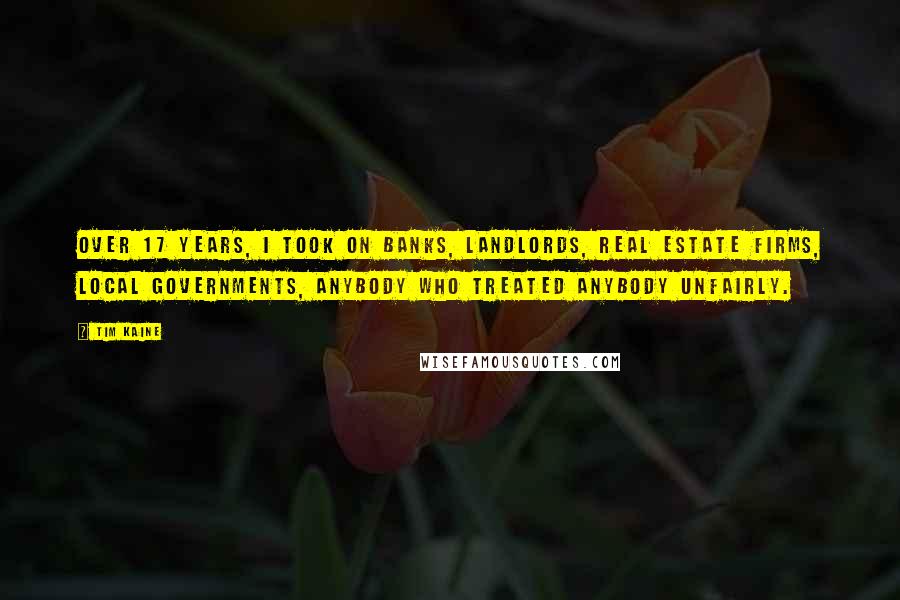 Tim Kaine Quotes: Over 17 years, I took on banks, landlords, real estate firms, local governments, anybody who treated anybody unfairly.