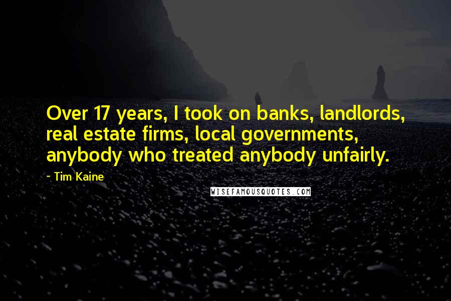 Tim Kaine Quotes: Over 17 years, I took on banks, landlords, real estate firms, local governments, anybody who treated anybody unfairly.