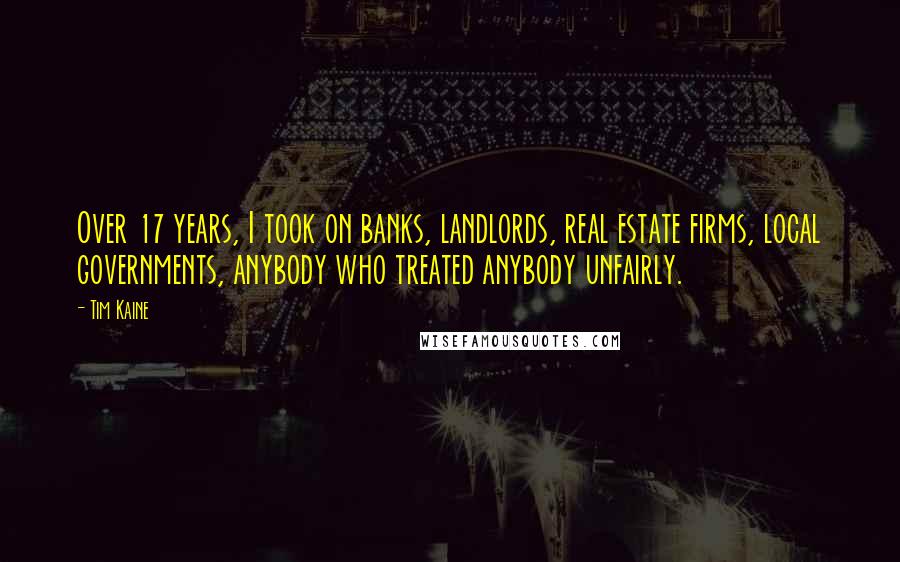 Tim Kaine Quotes: Over 17 years, I took on banks, landlords, real estate firms, local governments, anybody who treated anybody unfairly.