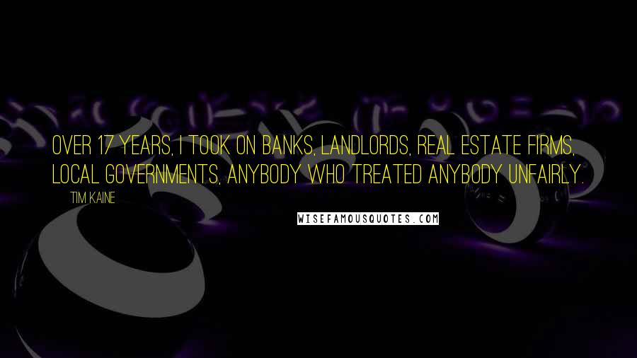 Tim Kaine Quotes: Over 17 years, I took on banks, landlords, real estate firms, local governments, anybody who treated anybody unfairly.