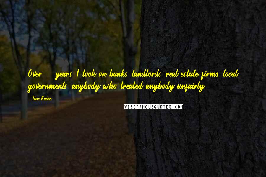 Tim Kaine Quotes: Over 17 years, I took on banks, landlords, real estate firms, local governments, anybody who treated anybody unfairly.