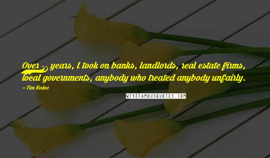 Tim Kaine Quotes: Over 17 years, I took on banks, landlords, real estate firms, local governments, anybody who treated anybody unfairly.