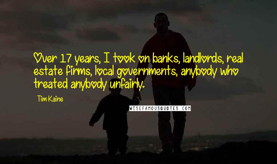 Tim Kaine Quotes: Over 17 years, I took on banks, landlords, real estate firms, local governments, anybody who treated anybody unfairly.