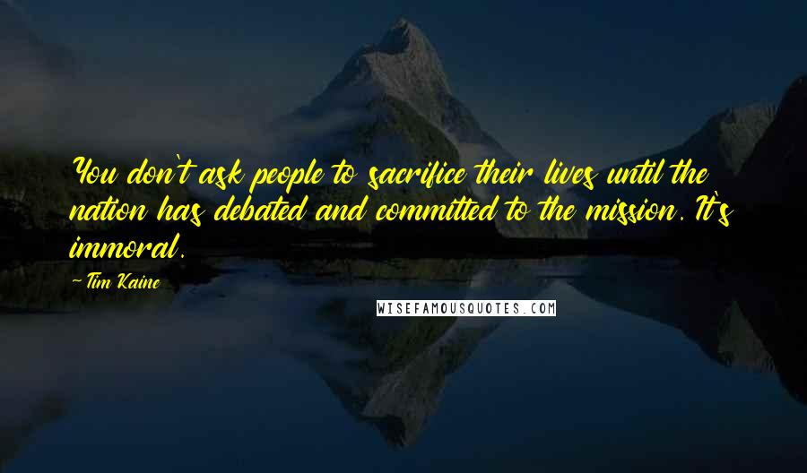Tim Kaine Quotes: You don't ask people to sacrifice their lives until the nation has debated and committed to the mission. It's immoral.