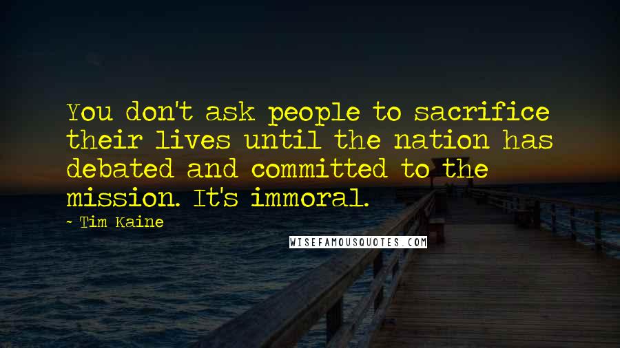 Tim Kaine Quotes: You don't ask people to sacrifice their lives until the nation has debated and committed to the mission. It's immoral.