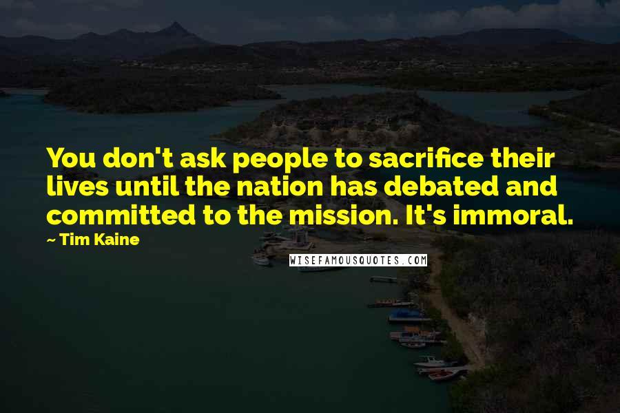 Tim Kaine Quotes: You don't ask people to sacrifice their lives until the nation has debated and committed to the mission. It's immoral.