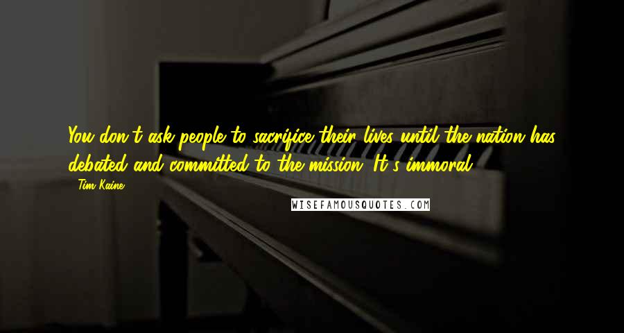 Tim Kaine Quotes: You don't ask people to sacrifice their lives until the nation has debated and committed to the mission. It's immoral.