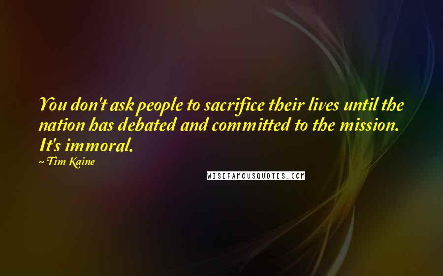 Tim Kaine Quotes: You don't ask people to sacrifice their lives until the nation has debated and committed to the mission. It's immoral.