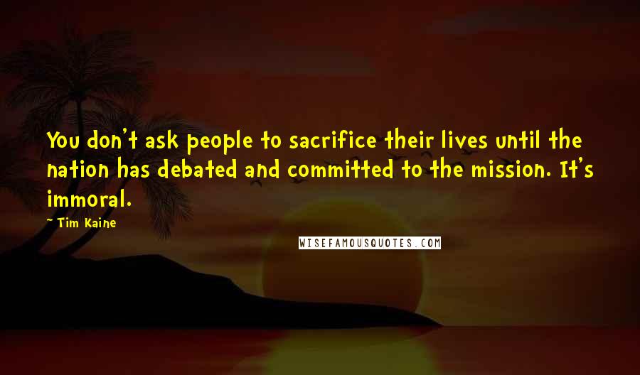 Tim Kaine Quotes: You don't ask people to sacrifice their lives until the nation has debated and committed to the mission. It's immoral.