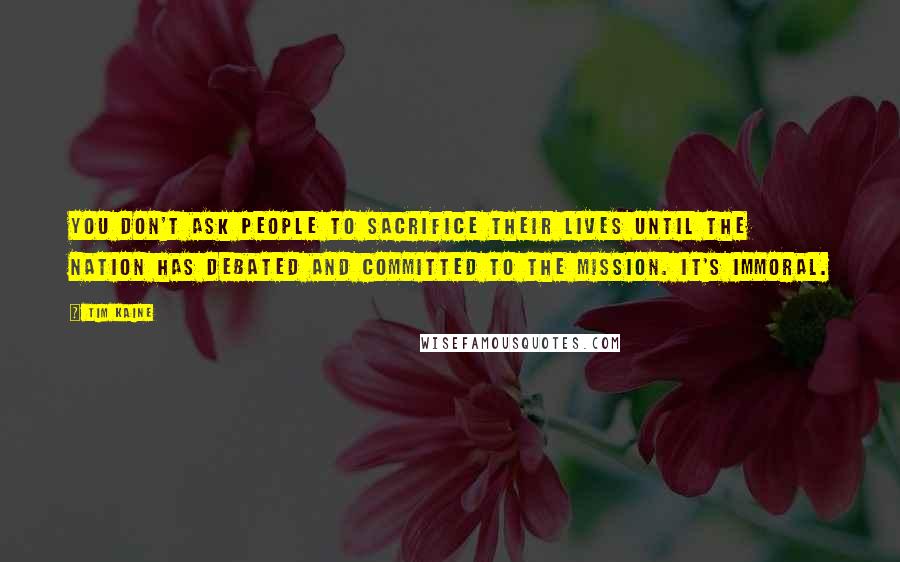 Tim Kaine Quotes: You don't ask people to sacrifice their lives until the nation has debated and committed to the mission. It's immoral.