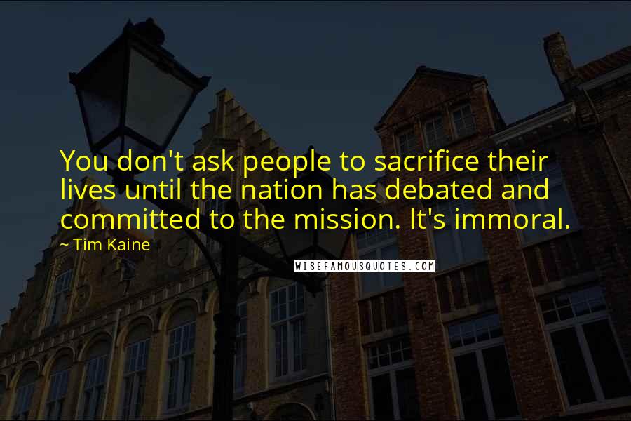 Tim Kaine Quotes: You don't ask people to sacrifice their lives until the nation has debated and committed to the mission. It's immoral.