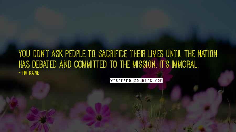 Tim Kaine Quotes: You don't ask people to sacrifice their lives until the nation has debated and committed to the mission. It's immoral.