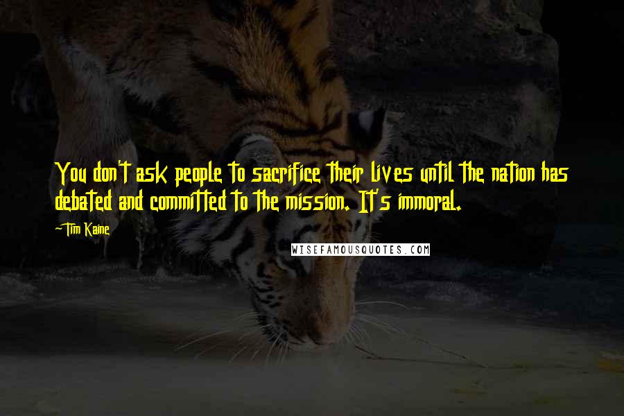 Tim Kaine Quotes: You don't ask people to sacrifice their lives until the nation has debated and committed to the mission. It's immoral.