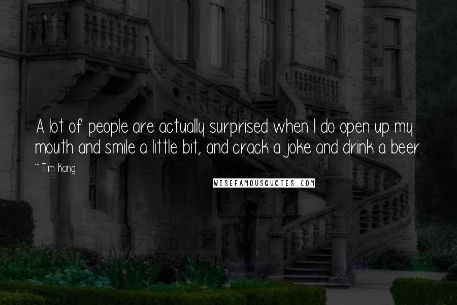 Tim Kang Quotes: A lot of people are actually surprised when I do open up my mouth and smile a little bit, and crack a joke and drink a beer.