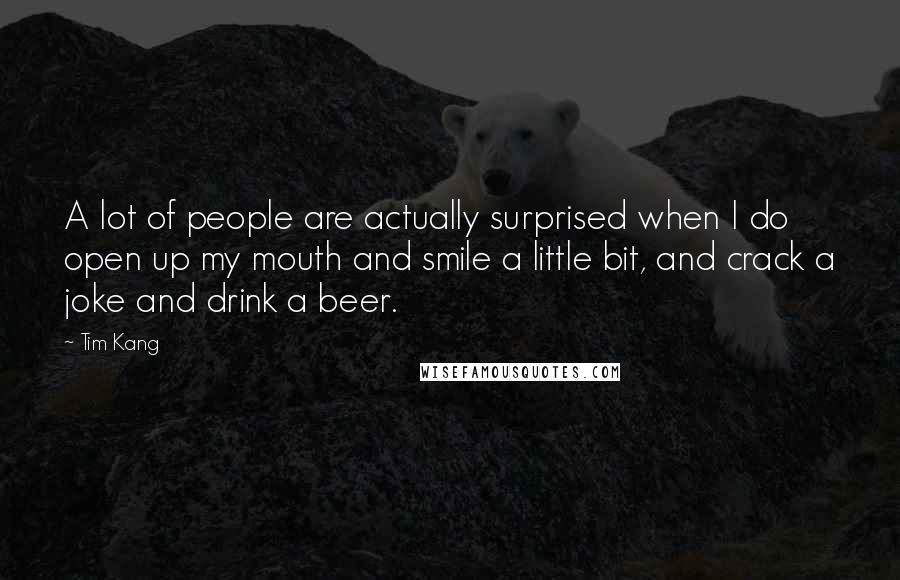 Tim Kang Quotes: A lot of people are actually surprised when I do open up my mouth and smile a little bit, and crack a joke and drink a beer.