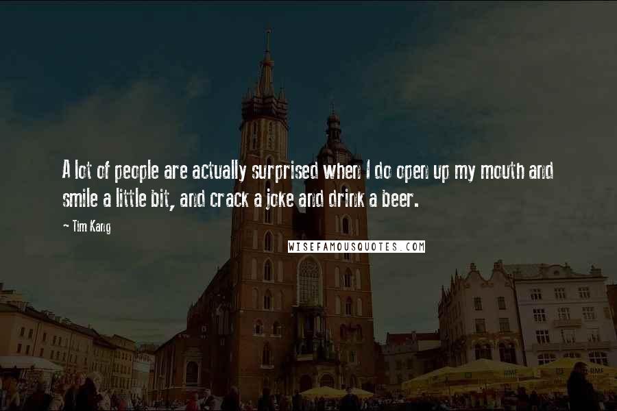 Tim Kang Quotes: A lot of people are actually surprised when I do open up my mouth and smile a little bit, and crack a joke and drink a beer.