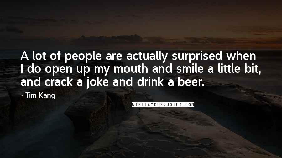 Tim Kang Quotes: A lot of people are actually surprised when I do open up my mouth and smile a little bit, and crack a joke and drink a beer.