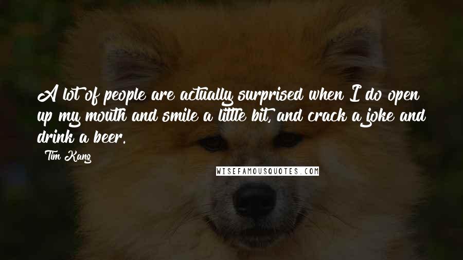 Tim Kang Quotes: A lot of people are actually surprised when I do open up my mouth and smile a little bit, and crack a joke and drink a beer.