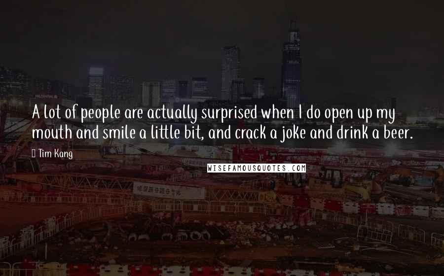 Tim Kang Quotes: A lot of people are actually surprised when I do open up my mouth and smile a little bit, and crack a joke and drink a beer.