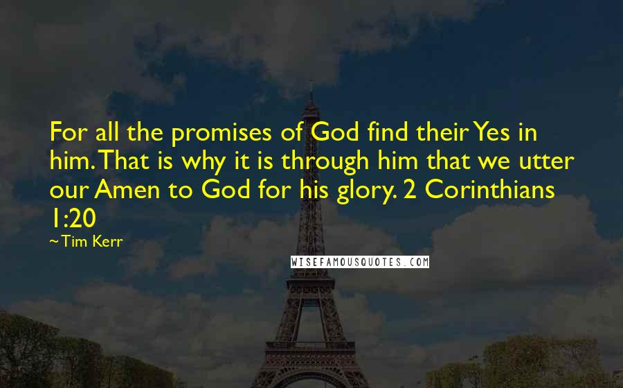 Tim Kerr Quotes: For all the promises of God find their Yes in him. That is why it is through him that we utter our Amen to God for his glory. 2 Corinthians 1:20