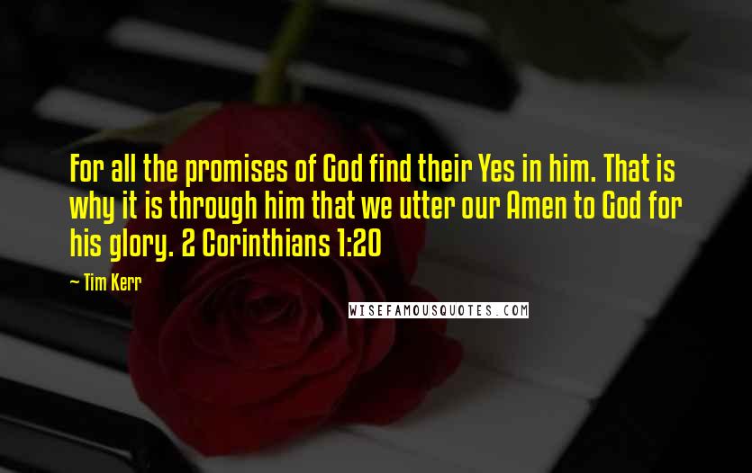 Tim Kerr Quotes: For all the promises of God find their Yes in him. That is why it is through him that we utter our Amen to God for his glory. 2 Corinthians 1:20