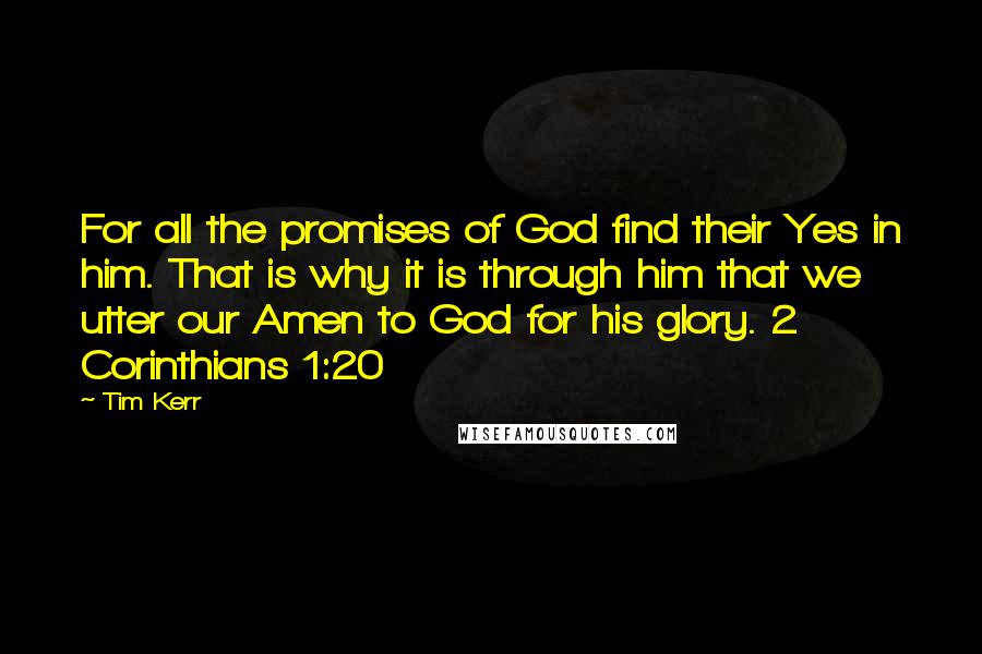 Tim Kerr Quotes: For all the promises of God find their Yes in him. That is why it is through him that we utter our Amen to God for his glory. 2 Corinthians 1:20