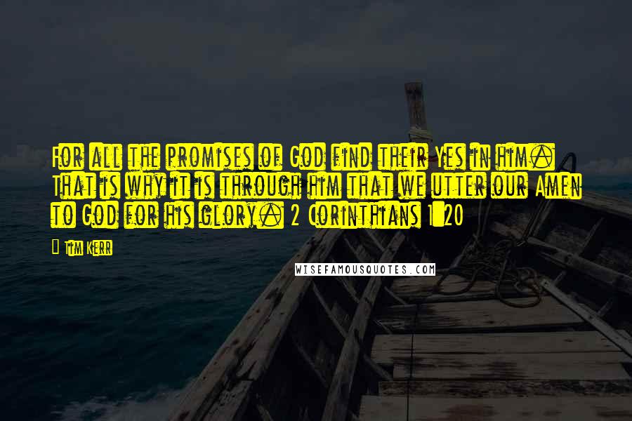 Tim Kerr Quotes: For all the promises of God find their Yes in him. That is why it is through him that we utter our Amen to God for his glory. 2 Corinthians 1:20