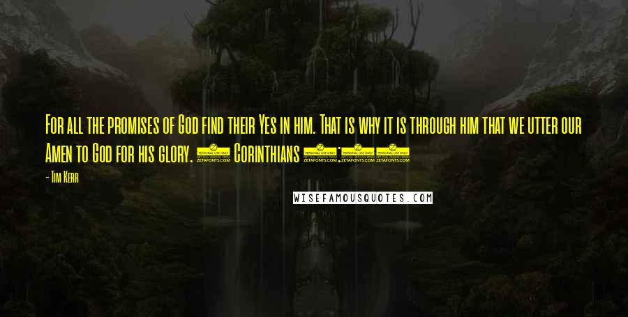 Tim Kerr Quotes: For all the promises of God find their Yes in him. That is why it is through him that we utter our Amen to God for his glory. 2 Corinthians 1:20