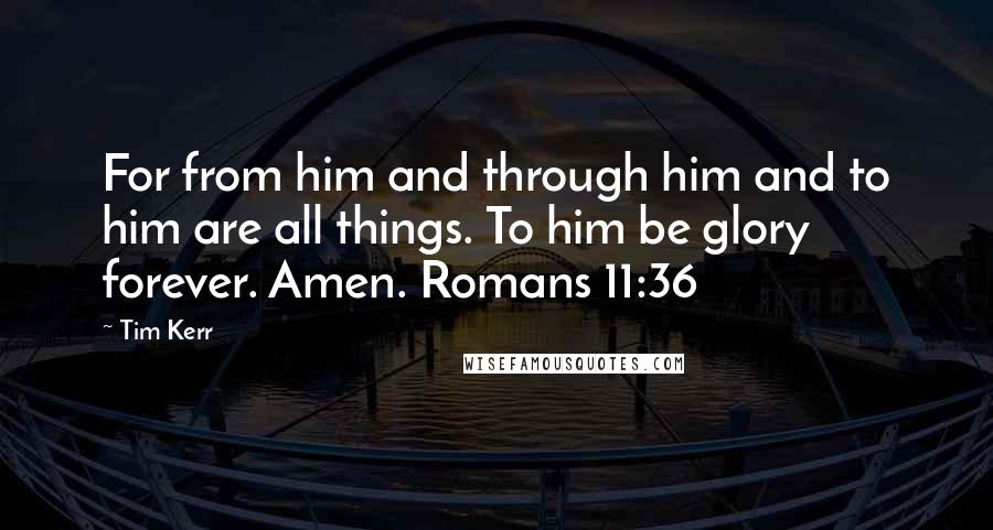 Tim Kerr Quotes: For from him and through him and to him are all things. To him be glory forever. Amen. Romans 11:36