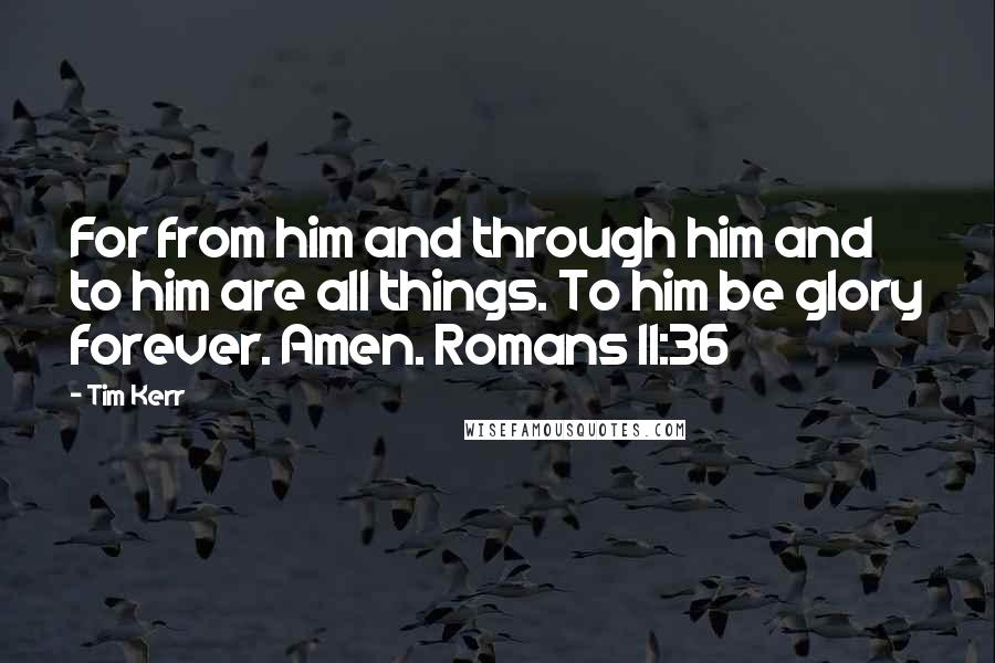 Tim Kerr Quotes: For from him and through him and to him are all things. To him be glory forever. Amen. Romans 11:36