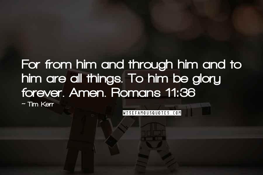 Tim Kerr Quotes: For from him and through him and to him are all things. To him be glory forever. Amen. Romans 11:36