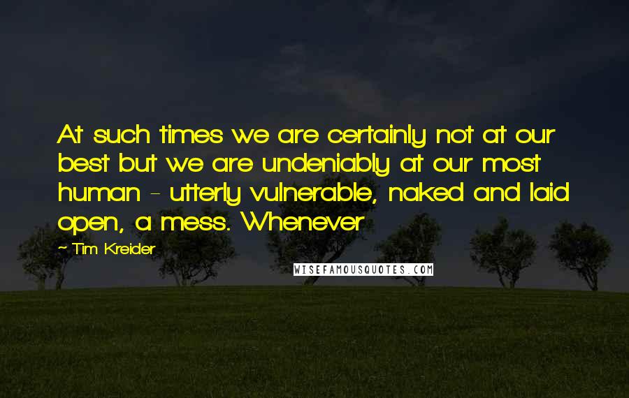 Tim Kreider Quotes: At such times we are certainly not at our best but we are undeniably at our most human - utterly vulnerable, naked and laid open, a mess. Whenever