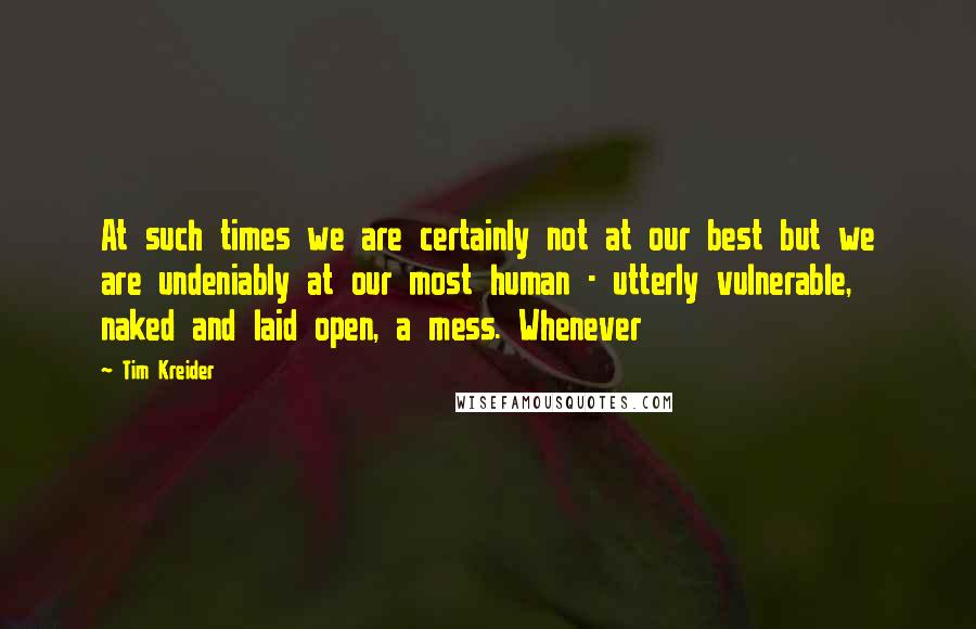 Tim Kreider Quotes: At such times we are certainly not at our best but we are undeniably at our most human - utterly vulnerable, naked and laid open, a mess. Whenever