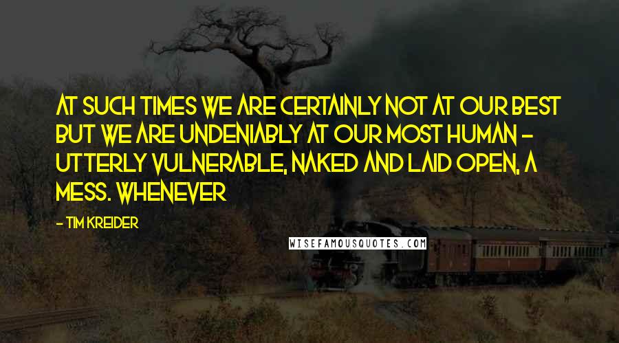 Tim Kreider Quotes: At such times we are certainly not at our best but we are undeniably at our most human - utterly vulnerable, naked and laid open, a mess. Whenever