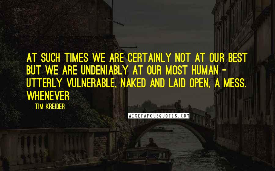 Tim Kreider Quotes: At such times we are certainly not at our best but we are undeniably at our most human - utterly vulnerable, naked and laid open, a mess. Whenever