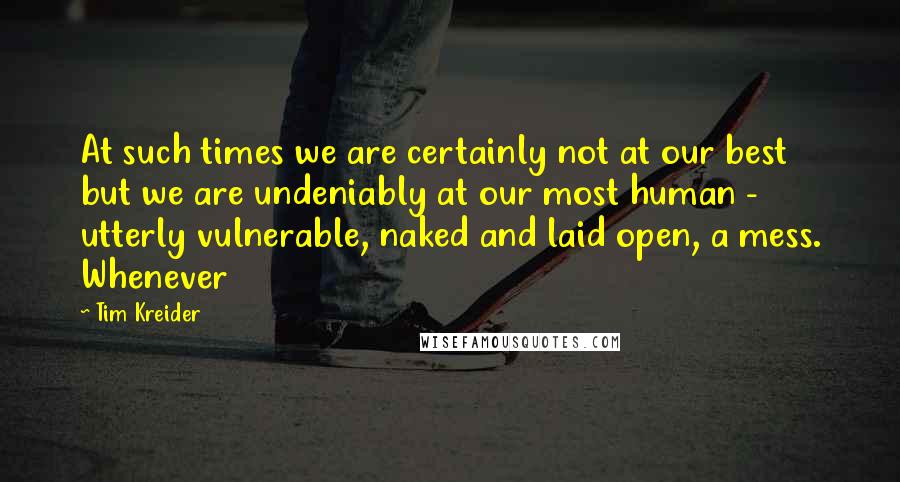 Tim Kreider Quotes: At such times we are certainly not at our best but we are undeniably at our most human - utterly vulnerable, naked and laid open, a mess. Whenever