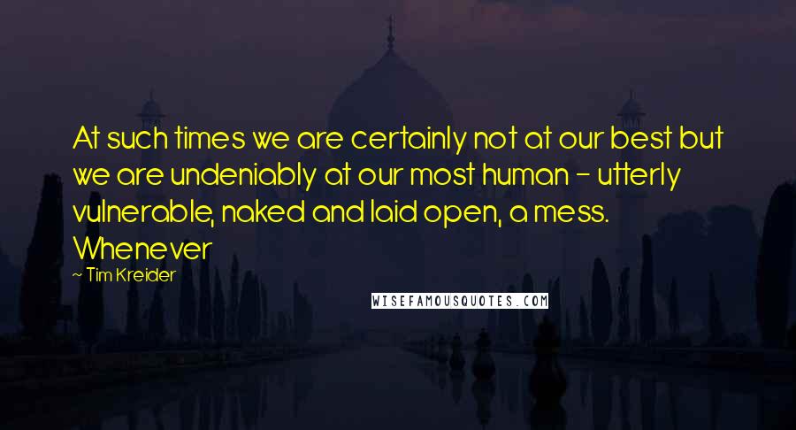 Tim Kreider Quotes: At such times we are certainly not at our best but we are undeniably at our most human - utterly vulnerable, naked and laid open, a mess. Whenever