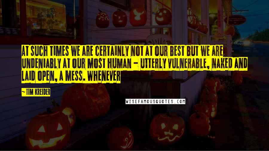 Tim Kreider Quotes: At such times we are certainly not at our best but we are undeniably at our most human - utterly vulnerable, naked and laid open, a mess. Whenever