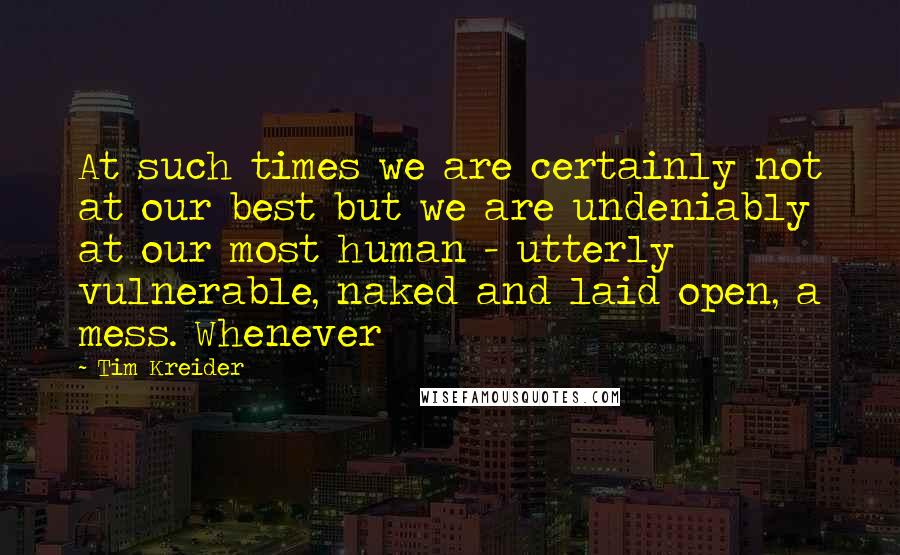 Tim Kreider Quotes: At such times we are certainly not at our best but we are undeniably at our most human - utterly vulnerable, naked and laid open, a mess. Whenever