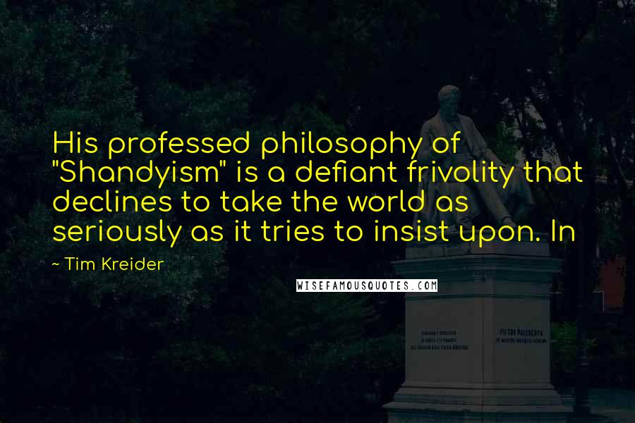 Tim Kreider Quotes: His professed philosophy of "Shandyism" is a defiant frivolity that declines to take the world as seriously as it tries to insist upon. In