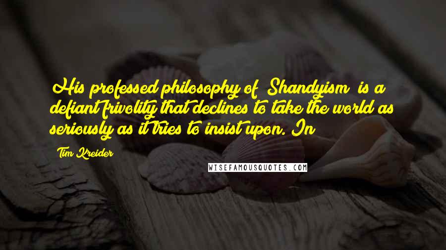 Tim Kreider Quotes: His professed philosophy of "Shandyism" is a defiant frivolity that declines to take the world as seriously as it tries to insist upon. In