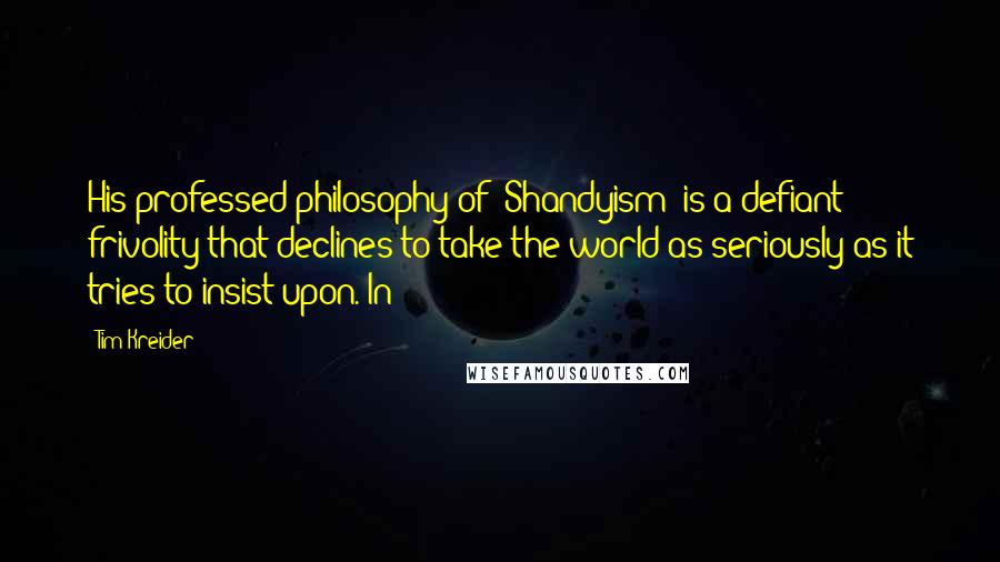 Tim Kreider Quotes: His professed philosophy of "Shandyism" is a defiant frivolity that declines to take the world as seriously as it tries to insist upon. In