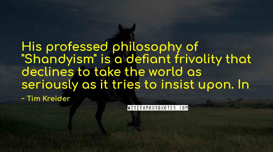Tim Kreider Quotes: His professed philosophy of "Shandyism" is a defiant frivolity that declines to take the world as seriously as it tries to insist upon. In