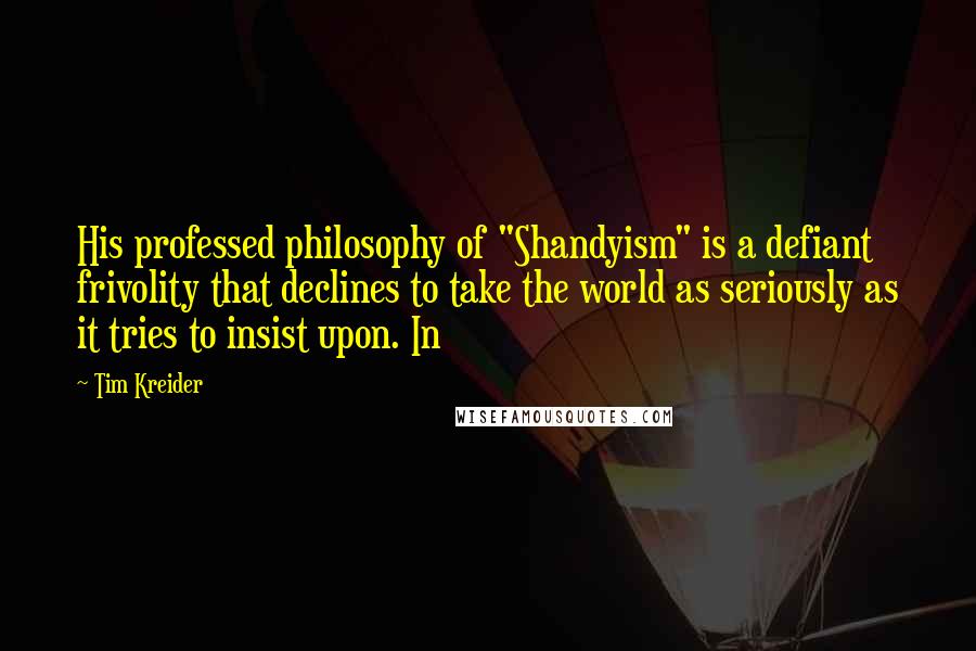 Tim Kreider Quotes: His professed philosophy of "Shandyism" is a defiant frivolity that declines to take the world as seriously as it tries to insist upon. In