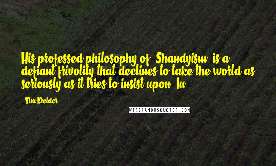 Tim Kreider Quotes: His professed philosophy of "Shandyism" is a defiant frivolity that declines to take the world as seriously as it tries to insist upon. In