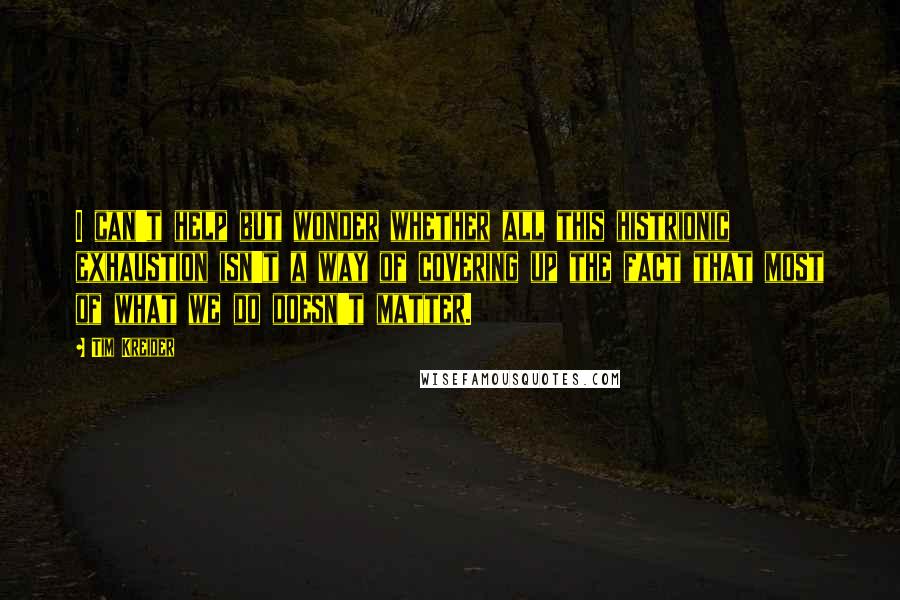 Tim Kreider Quotes: I can't help but wonder whether all this histrionic exhaustion isn't a way of covering up the fact that most of what we do doesn't matter.