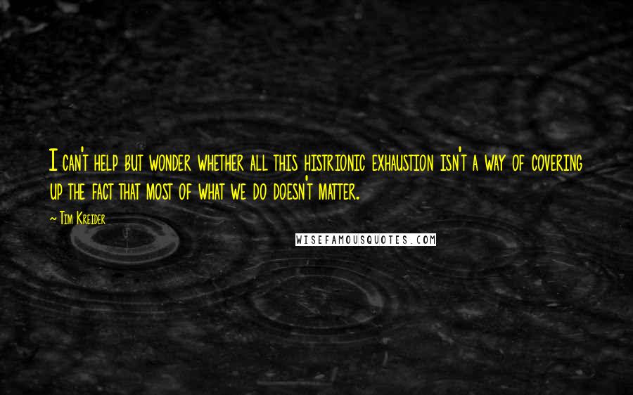 Tim Kreider Quotes: I can't help but wonder whether all this histrionic exhaustion isn't a way of covering up the fact that most of what we do doesn't matter.