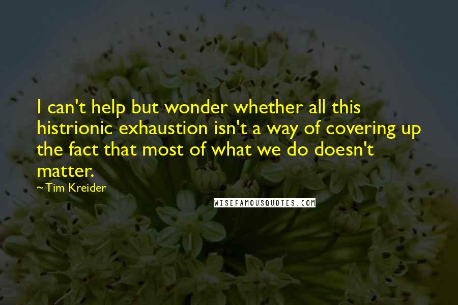 Tim Kreider Quotes: I can't help but wonder whether all this histrionic exhaustion isn't a way of covering up the fact that most of what we do doesn't matter.